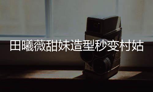 田曦薇甜妹造型秒變村姑，時尚與鄉(xiāng)土的碰撞