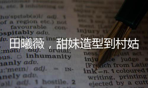 田曦薇，甜妹造型到村姑形象的轉(zhuǎn)變驚艷四座