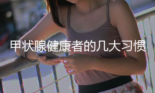 甲狀腺健康者的幾大習(xí)慣，探尋保持良好甲狀腺功能的秘訣