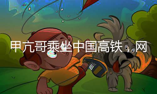 甲亢哥乘坐中國高鐵，網(wǎng)絡(luò)反響熱烈
