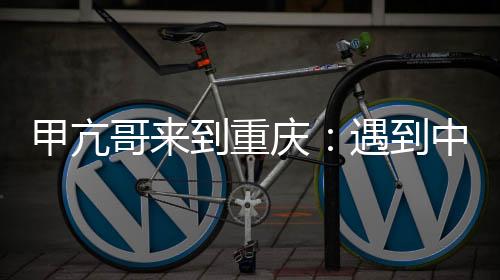 甲亢哥來到重慶：遇到中國版特朗普、C羅 稱贊重慶是真正的賽博朋克城市