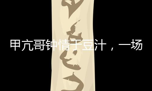 甲亢哥鐘情于豆汁，一場美食與健康的奇妙邂逅