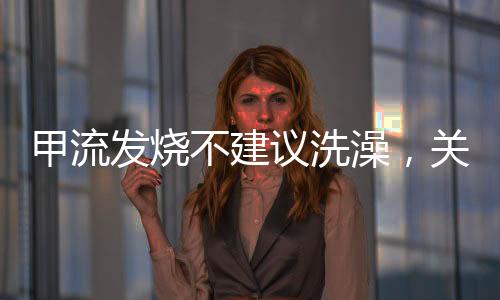 甲流發(fā)燒不建議洗澡，關(guān)注健康，正確應(yīng)對(duì)