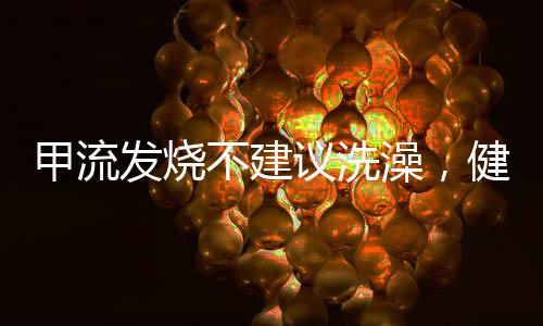 甲流發(fā)燒不建議洗澡，健康專家建議及應(yīng)對(duì)舉措