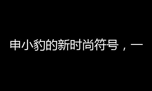 申小豹的新時尚符號，一口辣條音引發(fā)無盡萌愛