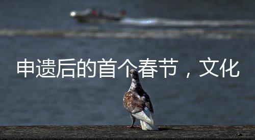申遺后的首個(gè)春節(jié)，文化繁榮與地方社區(qū)的喜悅
