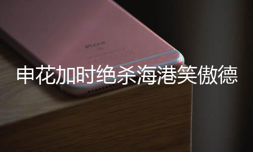 申花加時(shí)絕殺海港笑傲德比，賽場風(fēng)云再現(xiàn)輝煌