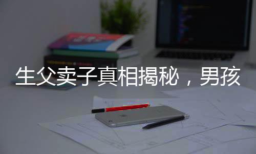 生父賣子真相揭秘，男孩26年后得知驚天秘密，父愛缺失的傷痛難以彌補(bǔ)