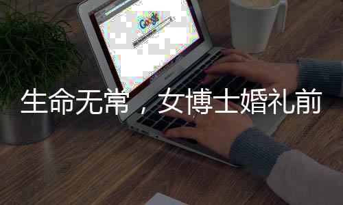 生命無常，女博士婚禮前夕病逝令人扼腕嘆息