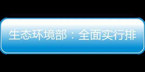 生態(tài)環(huán)境部：全面實行排污許可“一證式”管理