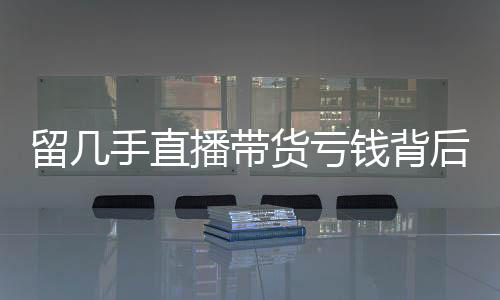 留幾手直播帶貨虧錢背后的故事