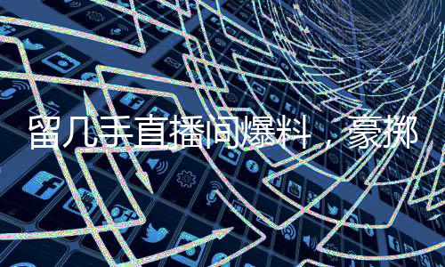 留幾手直播間爆料，豪擲二十萬請楊子共飲，情感與金錢交織的背后故事