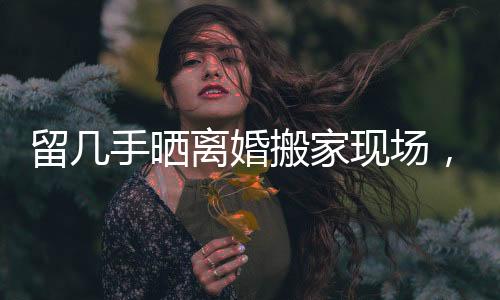 留幾手曬離婚搬家現(xiàn)場，生活的變遷與挑戰(zhàn)