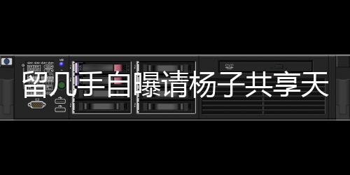 留幾手自曝請楊子共享天價酒宴，傳聞耗資近二十萬