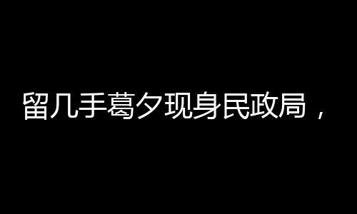 留幾手葛夕現(xiàn)身民政局，疑似排隊離婚