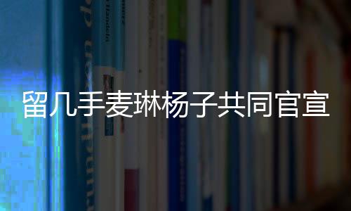 留幾手麥琳楊子共同官宣新綜藝，開啟全新的娛樂紀元