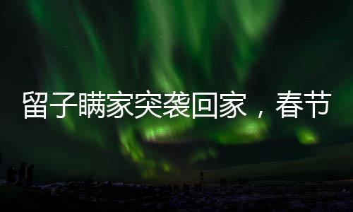留子瞞家突襲回家，春節(jié)團圓成暖心傳奇