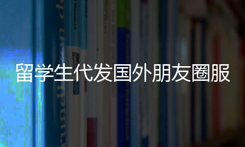 留學(xué)生代發(fā)國外朋友圈服務(wù)，一條朋友圈文案僅需三十元
