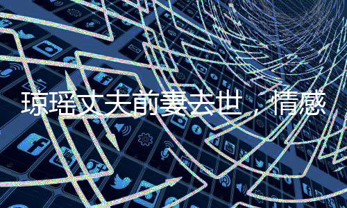 瓊瑤丈夫前妻去世，情感歷程引人深思