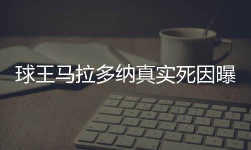 球王馬拉多納真實(shí)死因曝光
