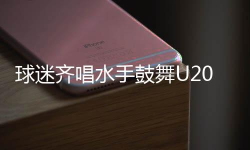 球迷齊唱水手鼓舞U20國足，足球場上再現(xiàn)團結(jié)與激情之夜