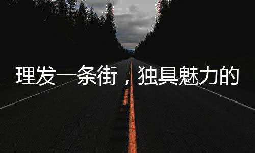 理發(fā)一條街，獨(dú)具魅力的剪發(fā)新風(fēng)尚，每剪發(fā)只需6元！