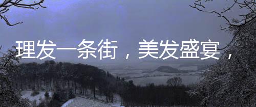 理發(fā)一條街，美發(fā)盛宴，每家剪發(fā)僅需6元！