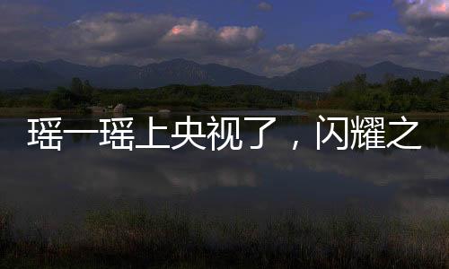 瑤一瑤上央視了，閃耀之星的光芒