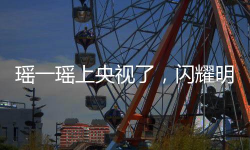 瑤一瑤上央視了，閃耀明星的光芒