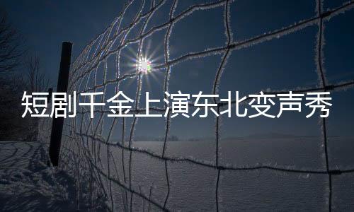短劇千金上演東北變聲秀，到爾濱秒變夾子音