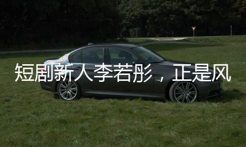 短劇新人李若彤，正是風(fēng)華正茂的年紀(jì)