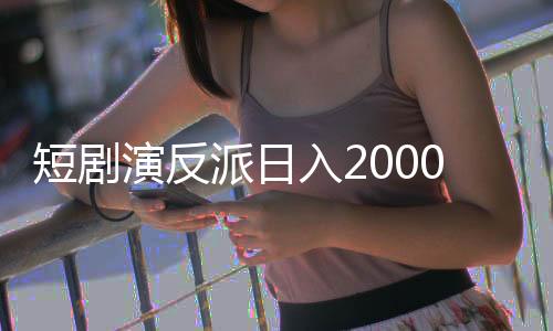 短劇演反派日入2000，演員新勢(shì)力挑戰(zhàn)傳統(tǒng)角色贏得高額收入