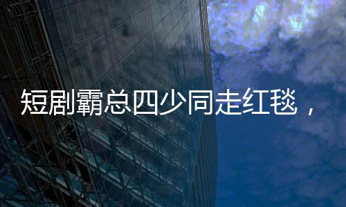 短劇霸總四少同走紅毯，一場聚焦創(chuàng)意與激情的視聽盛宴