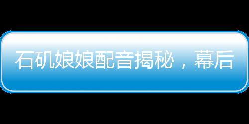 石磯娘娘配音揭秘，幕后配音竟是公司行政？