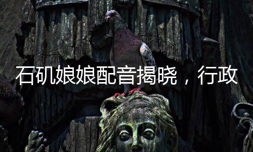 石磯娘娘配音揭曉，行政力量展現(xiàn)聲音的韻律