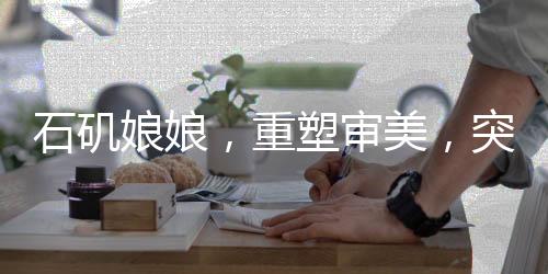 石磯娘娘，重塑審美，突破白幼瘦之局限