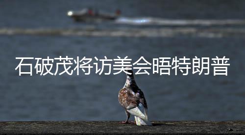 石破茂將訪美會(huì)晤特朗普，中日經(jīng)貿(mào)與雙邊關(guān)系的深化對(duì)話