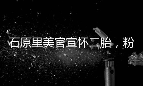 石原里美官宣懷二胎，粉絲驚喜連連