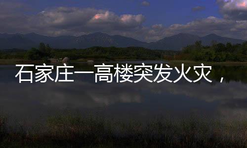 石家莊一高樓突發(fā)火災(zāi)，整棟樓陷入火?！o急救援與事故調(diào)查展開