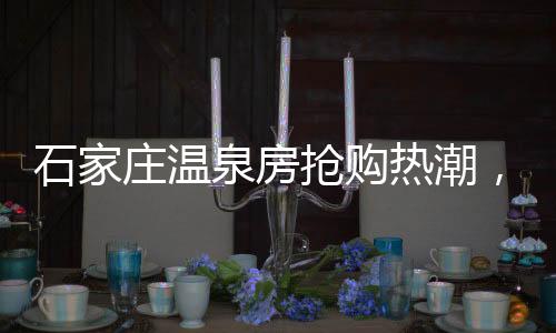 石家莊溫泉房搶購(gòu)熱潮，六萬(wàn)起投資溫泉養(yǎng)生居住新篇章