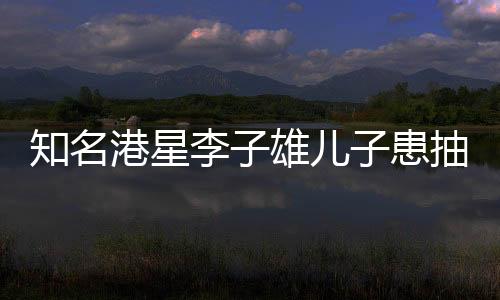 知名港星李子雄兒子患抽動(dòng)癥，聚焦兒童健康，關(guān)注成長(zhǎng)之路