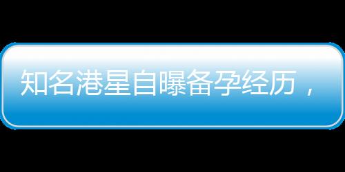 知名港星自曝備孕經(jīng)歷，五年嘗試六十次仍未能如愿以償
