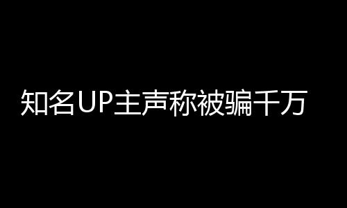 知名UP主聲稱被騙千萬，抵押邁巴赫抵債引發(fā)關注