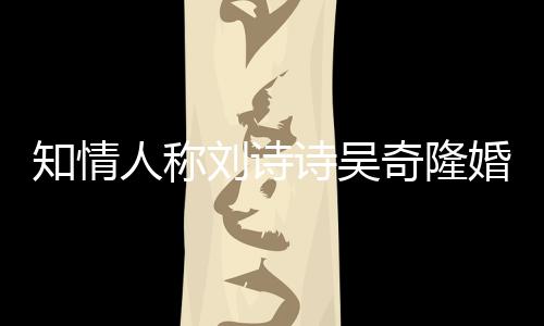 知情人稱劉詩詩吳奇隆婚姻美滿，感情好得很