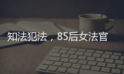 知法犯法，85后女法官遭開除公職，警醒社會法治意識重塑