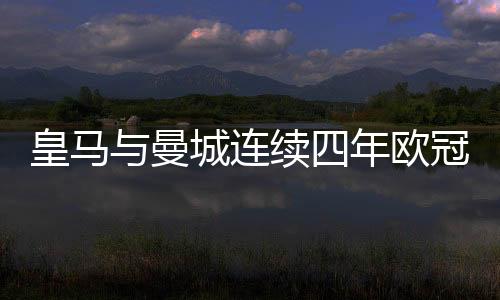 皇馬與曼城連續(xù)四年歐冠相遇，兩大豪門(mén)逐鹿歐洲之巔的輝煌篇章