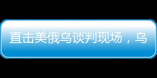 直擊美俄烏談判現(xiàn)場，烏方神色凝重