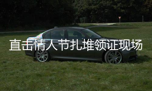 直擊情人節(jié)扎堆領(lǐng)證現(xiàn)場(chǎng)，浪漫氛圍下的婚姻登記熱潮