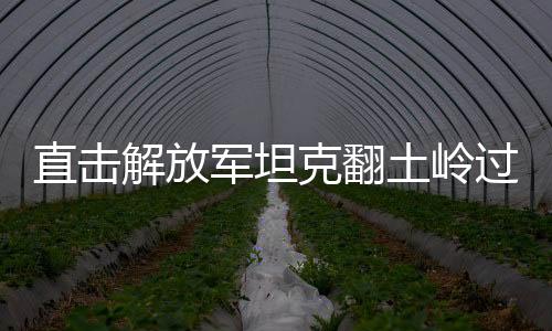 直擊解放軍坦克翻土嶺過斷崖，展現鋼鐵巨龍的頑強與英勇