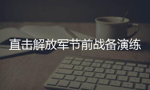直擊解放軍節(jié)前戰(zhàn)備演練，磨煉意志，鍛造戰(zhàn)斗力